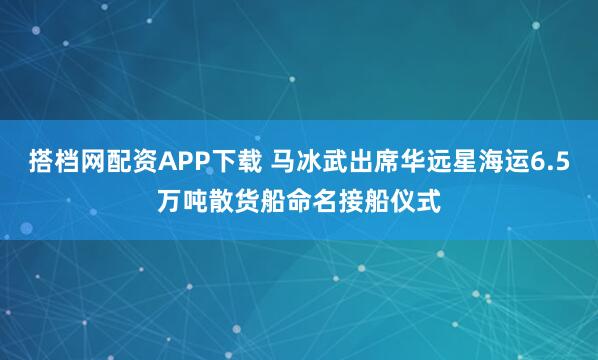 搭档网配资APP下载 马冰武出席华远星海运6.5万吨散货船命名接船仪式