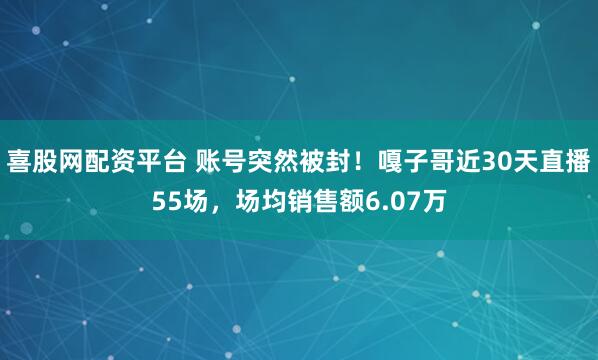 喜股网配资平台 账号突然被封！嘎子哥近30天直播55场，场均销售额6.07万