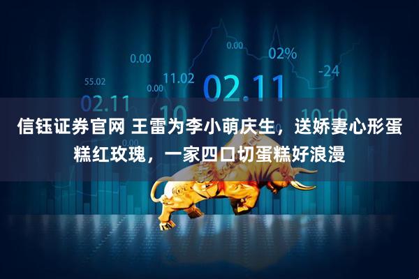 信钰证券官网 王雷为李小萌庆生，送娇妻心形蛋糕红玫瑰，一家四口切蛋糕好浪漫