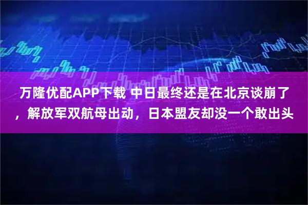 万隆优配APP下载 中日最终还是在北京谈崩了，解放军双航母出动，日本盟友却没一个敢出头