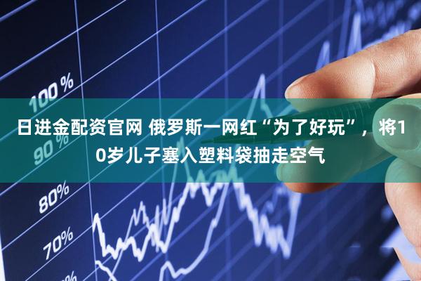 日进金配资官网 俄罗斯一网红“为了好玩”，将10岁儿子塞入塑料袋抽走空气