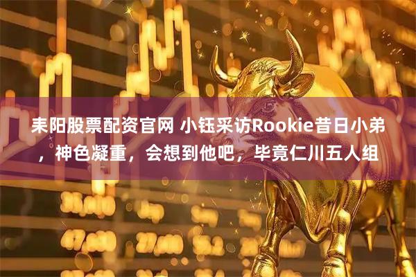 耒阳股票配资官网 小钰采访Rookie昔日小弟，神色凝重，会想到他吧，毕竟仁川五人组
