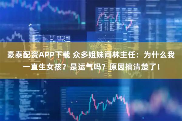 豪泰配资APP下载 众多姐妹问林主任：为什么我一直生女孩？是运气吗？原因搞清楚了！
