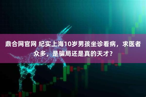 鼎合网官网 纪实上海10岁男孩坐诊看病，求医者众多，是骗局还是真的天才？