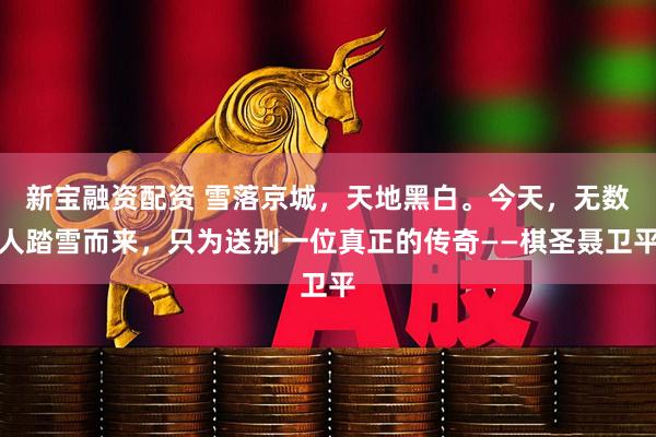 新宝融资配资 雪落京城，天地黑白。今天，无数人踏雪而来，只为送别一位真正的传奇——棋圣聂卫平