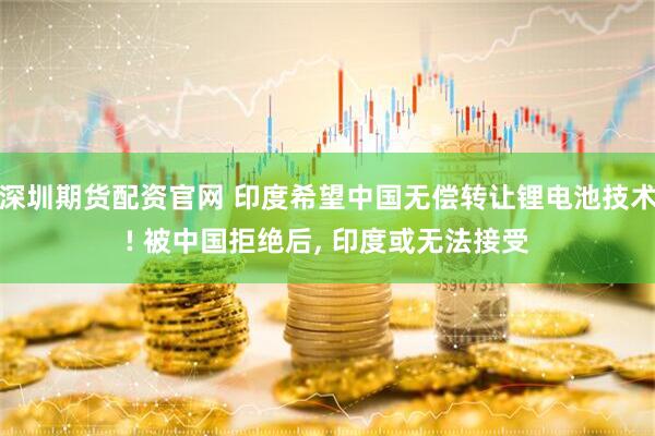 深圳期货配资官网 印度希望中国无偿转让锂电池技术! 被中国拒绝后, 印度或无法接受