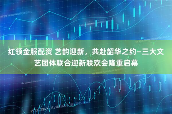 红领金服配资 艺韵迎新，共赴韶华之约—三大文艺团体联合迎新联欢会隆重启幕