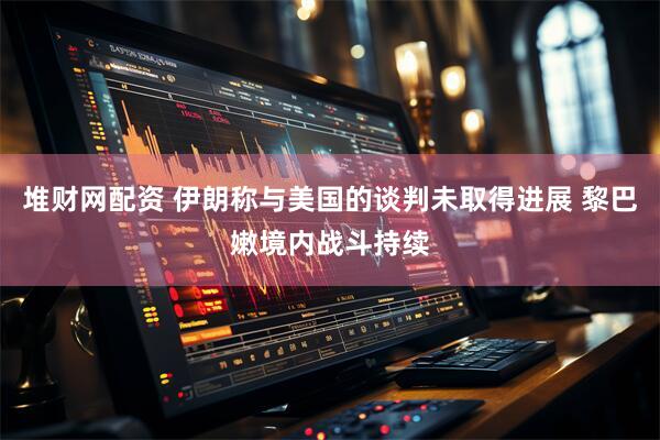 堆财网配资 伊朗称与美国的谈判未取得进展 黎巴嫩境内战斗持续